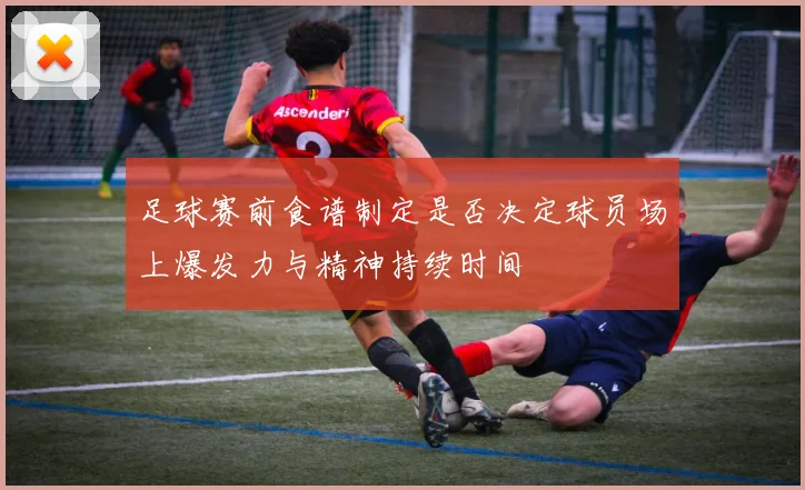 足球赛前食谱制定是否决定球员场上爆发力与精神持续时间