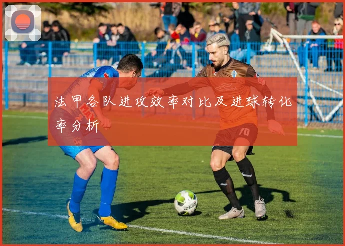 法甲各队进攻效率对比及进球转化率分析